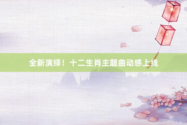 全新演绎！十二生肖主题曲动感上线