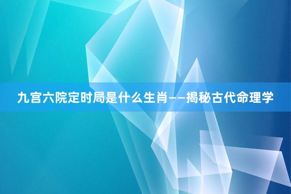 九宫六院定时局是什么生肖——揭秘古代命理学