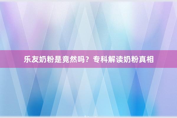 乐友奶粉是竟然吗？专科解读奶粉真相