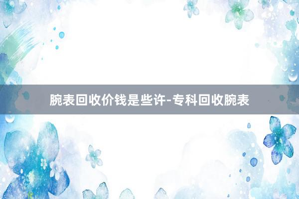 腕表回收价钱是些许-专科回收腕表