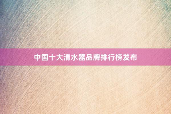 中国十大清水器品牌排行榜发布