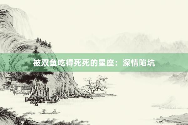 被双鱼吃得死死的星座：深情陷坑