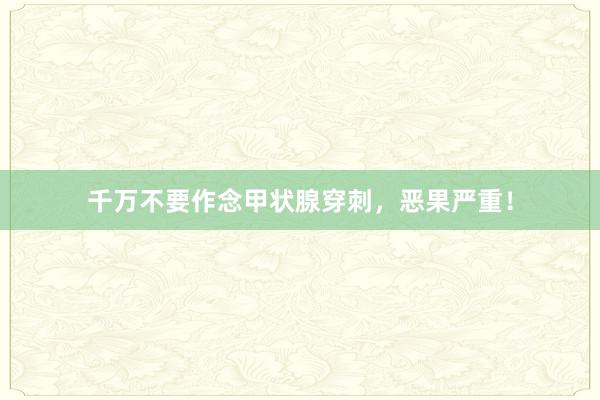 千万不要作念甲状腺穿刺，恶果严重！