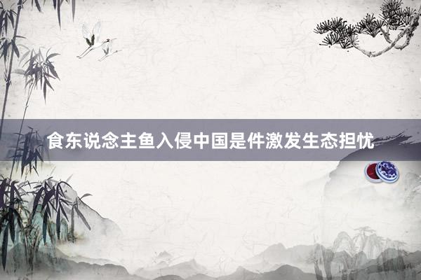 食东说念主鱼入侵中国是件激发生态担忧